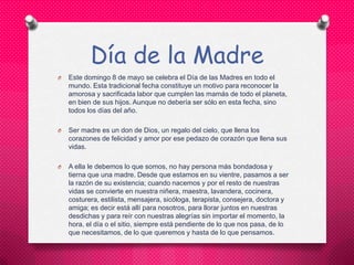 Día de la Madre
O Este domingo 8 de mayo se celebra el Día de las Madres en todo el
mundo. Esta tradicional fecha constituye un motivo para reconocer la
amorosa y sacrificada labor que cumplen las mamás de todo el planeta,
en bien de sus hijos. Aunque no debería ser sólo en esta fecha, sino
todos los días del año.
O Ser madre es un don de Dios, un regalo del cielo, que llena los
corazones de felicidad y amor por ese pedazo de corazón que llena sus
vidas.
O A ella le debemos lo que somos, no hay persona más bondadosa y
tierna que una madre. Desde que estamos en su vientre, pasamos a ser
la razón de su existencia; cuando nacemos y por el resto de nuestras
vidas se convierte en nuestra niñera, maestra, lavandera, cocinera,
costurera, estilista, mensajera, sicóloga, terapista, consejera, doctora y
amiga; es decir está allí para nosotros, para llorar juntos en nuestras
desdichas y para reír con nuestras alegrías sin importar el momento, la
hora, el día o el sitio, siempre está pendiente de lo que nos pasa, de lo
que necesitamos, de lo que queremos y hasta de lo que pensamos.
 