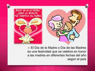 O El Día de la Madre o Día de las Madres
es una festividad que se celebra en honor
a las madres en diferentes fechas del año
según el país
 