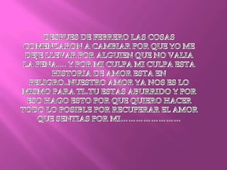 DESPUES DE FEBRERO LAS COSAS COMENZARON A CAMBIAR POR QUE YO ME DEJE LLEVAR POR ALGUIEN QUE NO VALIA LA PENA…. Y POR MI CULPA MI CULPA ESTA HISTORIA DE AMOR ESTA EN PELIGRO..NUESTRO AMOR YA NOS ES LO MISMO PARA TI..TU ESTAS ABURRIDO Y POR ESO HAGO ESTO POR QUE QUIERO HACER TODO LO POSIBLE POR RECUPERAR EL AMOR QUE SENTIAS POR MI…………………… 