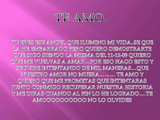 TE AMO..TU ERES ESE ANGEL QUE ILUMINO MI VIDA..SE QUE LA HE EMBARRADO PERO QUIERO DEMOSTRARTE QUE SIGO SIENDO LA MISMA DEL 11-12-09 QUIERO QUE ME VUELVAS A AMAR…POR ESO HAGO ESTO Y SEGUIRE INTENTANDO DE MIL MANERAS…QUE NUESTRO AMOR NO MUERA……… TE AMO Y QUIERO QUE ME PROMETAS QUE INTENTARAS JUNTO CONMIGO RECUPERAR NUESTRA HISTORIA Y ME DIRAS CUANDO AL FIN LO HE LOGRADO….TE AMOOOOOOOOOO NO LO OLVIDES
