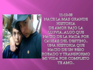 11-12-08NACE LA MAS GRANDE HISTORIADE AMOR BAJO LA LLUVIA..ALGO QUE NACIO DE LA NADA POR CAUSAS DEL DESTINO..UNA HISTORIA QUE NACIO DE UN BESO ROBADO Y TRANSFORMO MI VIDA POR COMPLETO TE AMO..