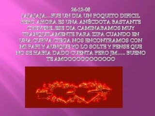24-12-08JAJAJAJA…FUE UN DIA UN POQUITO DIFICIL PERO AHORA ES UNA ANÉCDOTA BASTANTE CHEVERE..ESE DIA CAMINABAMOS MUY TRANQUILAMENTE PARA ZIPA CUANDO EN UNA CURVA CIEGA NOS ENCONTRAMOS CON MI PAPI Y AUNQUE YO LO SOLTE Y PENSE QUE NO SE HABIA DADO CUENTA PERO JM….. BUENO TE AMOOOOOOOOOOOO