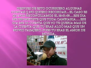 DESPUES DE ESTO OCURRIERO ALGUNAS COSITAS Q NO QUIERO RECORDAR…EL CASO ES QU NOS RECONCILIAMOS EL 28-01-09….ESE DIA ME PROMETISTE QUE TODA CAMBIARIA…..ESE DIA ME DI CUENTA QUE YO TE QUERIA MAS DE LA CUENTA QUE TU ERAS ALGO MAS QUE UN NOVIO PASAJERO..PUES TU ERAS EL AMOR DE MIVIDA..