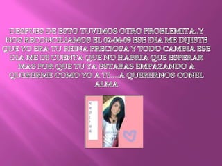 DESPUES DE ESTO TUVIMOS OTRO PROBLEMITA..Y NOS RECONCILIAMOS EL 02-04-09 ESE DIA ME DIJISTE QUE YO ERA TU REINA PRECIOSA Y TODO CAMBIA ESE DIA ME DI CUENTA QUE NO HABRIA QUE ESPERAR MAS POR QUE TU YA ESTABAS EMPAZANDO A QUERERME COMO YO A TI….A QUERERNOS CONEL ALMA