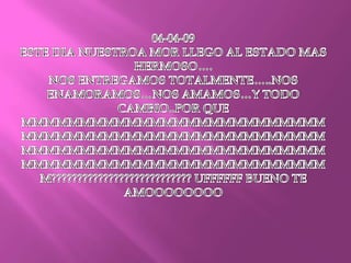 04-04-09ESTE DIA NUESTROA MOR LLEGO AL ESTADO MAS HERMOSO….NOS ENTREGAMOS TOTALMENTE…..NOS ENAMORAMOS…NOS AMAMOS…Y TODO CAMBIO..POR QUE MMMMMMMMMMMMMMMMMMMMMMMMMMMMMMMMMMMMMMMMMMMMMMMMMMMMMMMMMMMMMMMMMMMMMMMMMMMMMMMMMMMMMMMMMMMMMMMMMMMMMMMMM??????????????????????????? UFFFFFF BUENO TE AMOOOOOOOO