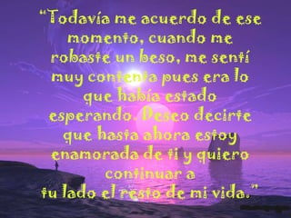 “Todavía me acuerdo de ese
momento, cuando me
robaste un beso, me sentí
muy contenta pues era lo
que había estado
esperando. Deseo decirte
que hasta ahora estoy
enamorada de ti y quiero
continuar a
tu lado el resto de mi vida.”

 