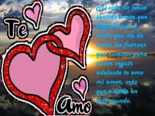 Mi vida no tenía
sentido hasta que
llegaste tu, el
amor que me da
todas las fuerzas
que necesito para
poder seguir
adelante te amo
mi amor, más
que a nada en
este mundo.

 