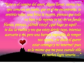 “Este es el camino del amor, déjate llevar, cierras tus
ojos como en un sueño, que en él me encontrarás. te
sentirás volar, una brisa te recorre, piensas que todo
va bien y de repente te ves en un fondo
blanco, piensas, ¿dónde estoy? ¿qué hago yo aquí?…
te das la vuelta y ves que estoy detrás tuyo, intentas
acercarte a mi, pero una barrera imposible de romper
nos separa, ¿te duele el querer
estar conmigo y no tenerme? pues
es lo mismo que me pasa cuando sólo
en sueños logro tenerte…”

 