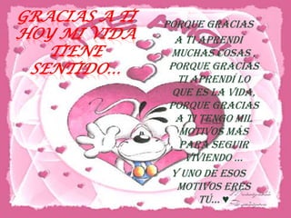 GRACIAS A TI
HOY MI VIDA
TIENE
SENTIDO…

Porque gracias
a ti aprendí
muchas cosas ,
Porque gracias
ti aprendí lo
que es la vida,
Porque gracias
a ti tengo mil
motivos más
para seguir
vIvIENdO …
Y UNO DE ESOS
MOTIVOS ERES
TÚ… ♥

 
