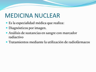 MEDICINA NUCLEAR
Es la especialidad médica que realiza:
Diagnósticos por imagen.
Análisis de sustancias en sangre con marcador
radiactivo
Tratamientos mediante la utilización de radiofármacos
