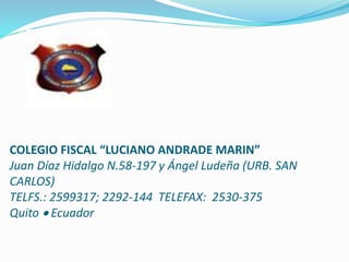 COLEGIO FISCAL “LUCIANO ANDRADE MARIN”
Juan Díaz Hidalgo N.58-197 y Ángel Ludeña (URB. SAN
CARLOS)
TELFS.: 2599317; 2292-144 TELEFAX: 2530-375
Quito  Ecuador
 