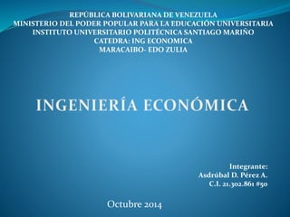 REPÚBLICA BOLIVARIANA DE VENEZUELA 
MINISTERIO DEL PODER POPULAR PARA LA EDUCACIÓN UNIVERSITARIA 
INSTITUTO UNIVERSITARIO POLITÉCNICA SANTIAGO MARIÑO 
CATEDRA: ING ECONOMICA 
MARACAIBO- EDO ZULIA 
Integrante: 
Asdrúbal D. Pérez A. 
C.I. 21.302.861 #50 
Octubre 2014 
 