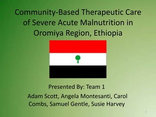 Community-Based Therapeutic Care
  of Severe Acute Malnutrition in
     Oromiya Region, Ethiopia




         Presented By: Team 1
   Adam Scott, Angela Montesanti, Carol
   Combs, Samuel Gentle, Susie Harvey
                                          1
 