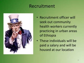 Recruitment

   • Recruitment officer will
     seek out community
     health workers currently
     practicing in urban areas
     of Ethiopia
   • These individuals will be
     paid a salary and will be
     housed at our location

                                 10
 