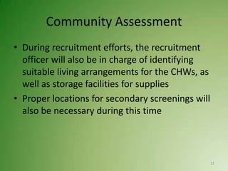 Community Assessment
• During recruitment efforts, the recruitment
  officer will also be in charge of identifying
  suitable living arrangements for the CHWs, as
  well as storage facilities for supplies
• Proper locations for secondary screenings will
  also be necessary during this time



                                                   11
 