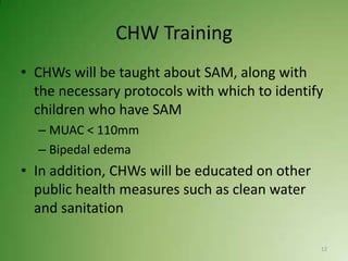 CHW Training
• CHWs will be taught about SAM, along with
  the necessary protocols with which to identify
  children who have SAM
  – MUAC < 110mm
  – Bipedal edema
• In addition, CHWs will be educated on other
  public health measures such as clean water
  and sanitation

                                                12
 