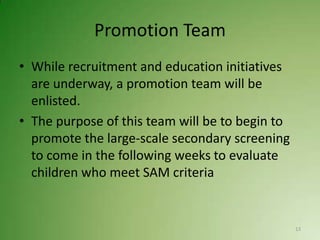 Promotion Team
• While recruitment and education initiatives
  are underway, a promotion team will be
  enlisted.
• The purpose of this team will be to begin to
  promote the large-scale secondary screening
  to come in the following weeks to evaluate
  children who meet SAM criteria


                                                 13
 