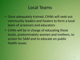 Local Teams
• Once adequately trained, CHWs will seek out
  community leaders and healers to form a local
  team of screeners and educators
• CHWs will be in charge of educating these
  locals, predominately women and mothers, to
  screen for SAM and to educate on public
  health issues


                                              14
 