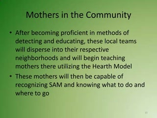 Mothers in the Community
• After becoming proficient in methods of
  detecting and educating, these local teams
  will disperse into their respective
  neighborhoods and will begin teaching
  mothers there utilizing the Hearth Model
• These mothers will then be capable of
  recognizing SAM and knowing what to do and
  where to go

                                               15
 