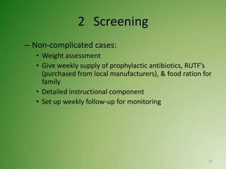 2 Screening
– Non-complicated cases:
  • Weight assessment
  • Give weekly supply of prophylactic antibiotics, RUTF’s
    (purchased from local manufacturers), & food ration for
    family
  • Detailed instructional component
  • Set up weekly follow-up for monitoring




                                                          20
 