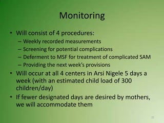 Monitoring
• Will consist of 4 procedures:
   –   Weekly recorded measurements
   –   Screening for potential complications
   –   Deferment to MSF for treatment of complicated SAM
   –   Providing the next week’s provisions
• Will occur at all 4 centers in Arsi Nigele 5 days a
  week (with an estimated child load of 300
  children/day)
• If fewer designated days are desired by mothers,
  we will accommodate them
                                                           22
 