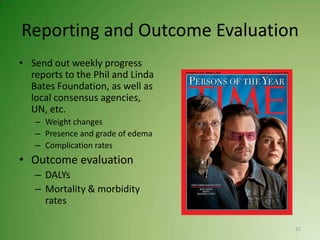 Reporting and Outcome Evaluation
• Send out weekly progress
  reports to the Phil and Linda
  Bates Foundation, as well as
  local consensus agencies,
  UN, etc.
   – Weight changes
   – Presence and grade of edema
   – Complication rates
• Outcome evaluation
   – DALYs
   – Mortality & morbidity
     rates

                                   25
 