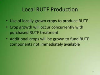 Local RUTF Production
• Use of locally grown crops to produce RUTF
• Crop growth will occur concurrently with
  purchased RUTF treatment
• Additional crops will be grown to fund RUTF
  components not immediately available




                                                27
 