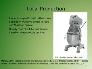 Local Production
    • Production specifics will reflect those
      outlined in Manary’s article in Food
      and Nutrition Bulletin
    • Quality control will be maintained
      based on the protocols outlined




Manary. 2006. Local production and provision of ready-to-use therapeutic food (RUTF) spread
for the treatment of severe childhood malnutrition. Food and Nutrition Bulletin, vol 27; 3.
                                                                                       29
 