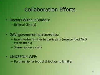 Collaboration Efforts
• Doctors Without Borders:
  – Referral Clinic(s)


• GAVI government partnerships:
  – Incentive for families to participate (receive food AND
    vaccinations)
  – Share resource costs

• UNICEF/UN WFP:
  – Partnership for food distribution to families

                                                              30
 