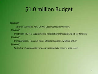 $1.0 million Budget

$200,000
     Salaries (Director, ADs, CHWs, Local Outreach Workers)
 $300,000
   Treatment (RUTFs, supplemental medications/therapies, food for families)
 $200,000
   Transportation, Housing, Rent, Medical supplies, MUACs, Other
 $300,000
   Agriculture Sustainability measures (industrial mixers, seeds, etc)




                                                                              31
 