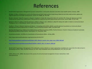 References
•   World Health Organization. Management of severe malnutrition: a manual for physicians and other senior health workers. Geneva, 1999.

•   RE Black, LH Allen, ZA Bhutta et al. and for the Maternal and Child Undernutrition Study Group, Maternal and child undernutrition: global and
    regional exposures and health consequences, Lancet 371 (2008), pp. 243–260.

•   Bhutta Z, Ahmed T, Black RE, Cousens S, Dewey K, Giugliani E, Haider BA, Kirkwood B, Morris SS, Sachdev HPS, Shekar M, Maternal and Child
    Undernutrition Study Group: What works? Interventions for maternal and child undernutrition and survival. Lancet 2008, 371:417-440.

•   Bahwere P, Binns P, Collins S, Dent N, Guerrero S, Hallam A, Khara T, Lee J, Mollison S, Myatt M, Saboyo M, Sadler K, Walsh A: Community Based
    Therapeutic Care. A Field Manual. Oxford, Valid International; 2006.

•   Prudhon C, Prinzo Z, Briend A, Daelmans B, Mason J. Proceedings of the WHO, UNICEF, and SCN Informal Consultation on Community-Based
    Management of Severe Malnutrition in Children. Food and Nutrition Bulletin 2006; 27(3):S99-S108.

•   Nutrition Working Group, Child Survival Collaborations and Resources Group (CORE), Positive Deviance / Hearth: A Resource Guide for Sustainably
    Rehabilitating Malnourished Children, Washington, D.C: December 2002.

•   Humanitarian Bulletin. UN Office for Coordination of Humanitarian Affairs. 18 May 2009.

•   http://www.doctorswithoutborders.org/news/article.cfm?id=2727

•   http://www.gavialliance.org/resources/Ethiopia_GAVI_Alliance_country_fact_sheet_June_2008_ENG.pdf

•   http://www.unicef.org/infobycountry/files/ETHIOPIA_UNICEF_HAU_12_March_2009.pdf


•   World Health Organization. Management of the child with a serious infection or severe malnutrition: Guidelines for care at the first referral level in
    developing countries. 2000. Accessed February 19, 2010. http://whqlibdoc.who.int/hq/2000/WHO_FCH_CAH_00.1.pdf


•   Collins, Steve, et Al., (2005). Key issues in the success of community-based management of sever malnutrition. Valid
    International Ltd.




                                                                                                                                                         34
 