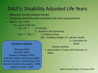DALY’s: Disability Adjusted Life Years
   • Measures overall disease burden
   • Combines mortality and morbidity into one measurement
   • DALY = YLL +YLD
        – YLL: years of life lost
             • YLL = N * L        N: # deaths
                                  L: Standard Life Expectancy
             • YLD = I * DW * L         I: Incidence Cases
                                       DW: Disability Weight ( 0 = perfect health
                                                                      1 = equivalent to
        Distribution Weights                                              death
                                                    -disease severity
           Wasting: 0.053                    L: avg duration of case until remission or
           Stunting: 0.002                      death
      Develop. Disability: 0.024
 Cretinism (Iodine Deficiency): 0.804
Corneal Scar (Vit. A deficiency): 0.277
Severe Iron deficiency anemia : 0.090
       Cognitive Impair.: 0.024
                                                          WHO & Global Burden of Disease 2004
 
