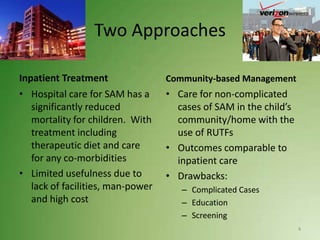 Two Approaches

Inpatient Treatment                Community-based Management
• Hospital care for SAM has a      • Care for non-complicated
   significantly reduced             cases of SAM in the child’s
   mortality for children. With      community/home with the
   treatment including               use of RUTFs
   therapeutic diet and care       • Outcomes comparable to
   for any co-morbidities            inpatient care
• Limited usefulness due to        • Drawbacks:
   lack of facilities, man-power      – Complicated Cases
   and high cost                      – Education
                                      – Screening
                                                                   4
 