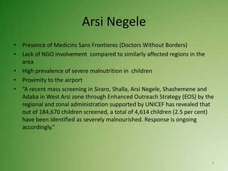 Arsi Negele
• Presence of Medicins Sans Frontieres (Doctors Without Borders)
• Lack of NGO involvement compared to similarly affected regions in the
  area
• High prevalence of severe malnutrition in children
• Proximity to the airport
• “A recent mass screening in Siraro, Shalla, Arsi Negele, Shashemene and
  Adaba in West Arsi zone through Enhanced Outreach Strategy (EOS) by the
  regional and zonal administration supported by UNICEF has revealed that
  out of 184,670 children screened, a total of 4,614 children (2.5 per cent)
  have been identified as severely malnourished. Response is ongoing
  accordingly.”




                                                                           6
 