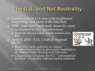 The U.S. and Net NeutralityControversy in U.S. less with traditional censorship, and more with data flow2008 – Internet Giants took issues to courtInvolvement by FCC unconstitutionalNetwork infrastructure unable sustain data flowApril 6, 2010 – U.S. Court of Appeals      for DC Ruled FCC lacks authority to require broadband providers to give equal treatment to all Internet traffic flowing over networksCongress has not given the FCC “untrammeled freedom” to regulate without explicit authoritySource: FindLaw.comTeam One I!MBA11 - August 23, 201012