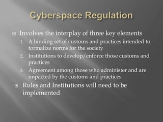 Cyberspace RegulationInvolves the interplay of three key elementsA binding set of customs and practices intended to formalize norms for the societyInstitutions to develop/enforce those customs and practicesAgreement among those who administer and are impacted by the customs and practicesRules and Institutions will need to be implemented