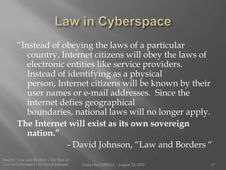 Law in Cyberspace“Instead of obeying the laws of a particular country, Internet citizens will obey the laws of electronic entities like service providers.  Instead of identifying as a physical person, Internet citizens will be known by their user names or e-mail addresses.  Since the internet defies geographical boundaries, national laws will no longer apply.  The Internet will exist as its own sovereign nation.”- David Johnson, “Law and Borders “Source: “Law and Borders – The Rise of Law in Cyberspace” by David JohnsonTeam One I!MBA11 - August 23, 201017