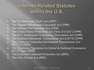 Internet-Related Statutes                within the U.S.The 'No Electronic Theft' Act (1997) The Digital Millennium Copyright Act (1998) The Internet Tax Freedom Act (1998) The Child Online Protection Act ("Son of CDA") (1998) The U.S. Trademark Cyberpiracy Prevention Act (1999) The Uniform Electronic Transactions Act (UETA) (1999) The Uniform Computer Information Transactions Act (UCITA) (2000) The Electronic Signatures in Global & National Commerce Act (E-Sign) (2000) The Children’s Internet Protection Act (2001) The USA Patriot Act (2001)Team One I!MBA11 - August 23, 201019