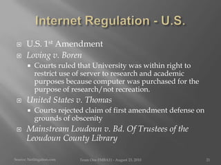Internet Regulation - U.S.U.S. 1st Amendment Loving v. BorenCourts ruled that University was within right to restrict use of server to research and academic purposes because computer was purchased for the purpose of research/not recreation.United States v. ThomasCourts rejected claim of first amendment defense on grounds of obscenityMainstream Loudoun v. Bd. Of Trustees of the Leoudoun County LibrarySource:Netlitigation.comTeam One I!MBA11 - August 23, 201021