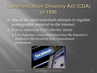 Communication Decency Act (CDA) of 1996One of the most important attempts to regulate pornographic material on the internet.Reno v. American Civil Liberties UnionU.S. Supreme Court established that the Internet is entitled to the broadest First Amendment protectionsSource:law.cornell.eduTeam One I!MBA11 - August 23, 201022