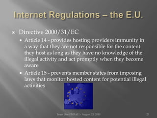 Internet Regulations – the E.U.Directive 2000/31/ECArticle 14 - provides hosting providers immunity in a way that they are not responsible for the content they host as long as they have no knowledge of the illegal activity and act promptly when they become awareArticle 15 - prevents member states from imposing laws that monitor hosted content for potential illegal activitiesTeam One I!MBA11 - August 23, 201023