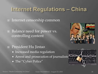 Internet Regulations – ChinaInternet censorship commonBalance need for power vs. controlling contentPresident HuJintaoIncreased media regulationArrest and prosecution of journalistsThe “Cyber Police”Source:“Media Censorship in China”Team One I!MBA11 - August 23, 201024