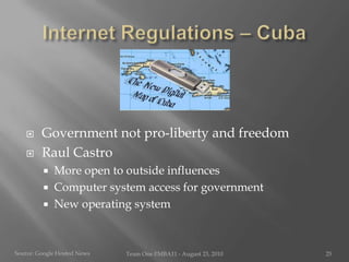 Internet Regulations – CubaGovernment not pro-liberty and freedomRaul CastroMore open to outside influencesComputer system access for governmentNew operating systemSource:Google Hosted NewsTeam One I!MBA11 - August 23, 201025