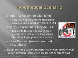 Hypothetical ScenarioJohn… a resident of Ohio (OH)Creates an entertainment blog using Create-a-Site, a company based in OHSally… a resident of Florida (FL)Logs onto the site one day to see a picture of herself on the blog which she did not give permission to postDoes Personal Jurisdiction Exist?   If so, where?It would exist in FL, if the website was highly-interactional.  If not, personal jurisdiction would not be established.Source: Chris Park’s ImaginationTeam One I!MBA11 - August 23, 20107