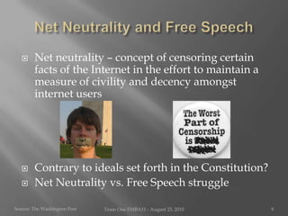 Net Neutrality and Free SpeechNet neutrality – concept of censoring certain facts of the Internet in the effort to maintain a measure of civility and decency amongst internet usersContrary to ideals set forth in the Constitution?Net Neutrality vs. Free Speech struggleSource: The Washington PostTeam One I!MBA11 - August 23, 20109