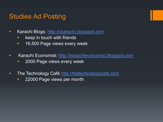Studies Ad Posting

   Karachi Blogs: http://ckarachi.blogspot.com
     keep in touch with friends
     16,500 Page views every week

    Karachi Economist: http://karachieconomist.blogspot.com
     2000 Page views every week

   The Technology Café http://thetechnologycafe.com
     22000 Page views per month
 