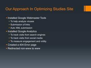 Our Approach In Optimizing Studies Site

 Installed Google Webmaster Tools
   To help analyze viruses
   Submission of links
   Auto XML submission
 Installed Google Analytics
   To track visits from search engines
   To track visits from social media
   To measure engagement and virility
 Created a 404 Error page
 Redirected non-www to www
 