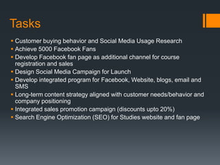 Tasks
 Customer buying behavior and Social Media Usage Research
 Achieve 5000 Facebook Fans
 Develop Facebook fan page as additional channel for course
  registration and sales
 Design Social Media Campaign for Launch
 Develop integrated program for Facebook, Website, blogs, email and
  SMS
 Long-term content strategy aligned with customer needs/behavior and
  company positioning
 Integrated sales promotion campaign (discounts upto 20%)
 Search Engine Optimization (SEO) for Studies website and fan page
 