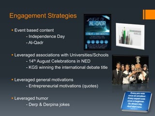 Engagement Strategies

 Event based content
        - Independence Day
        - Al-Qadr

 Leveraged associations with Universities/Schools
       - 14th August Celebrations in NED
       - KGS winning the international debate title

 Leveraged general motivations
       - Entrepreneurial motivations (quotes)

 Leveraged humor
       - Derp & Derpina jokes
 