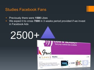 Studies Facebook Fans

 Previously there were 1500 Likes
 We expect it to cross 7000 in 3 weeks period provided if we invest
  in Facebook Ads




    2500+
 
